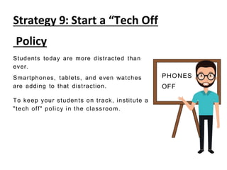 Strategy 9: Start a “Tech Off
Policy
Students today are more distracted than
ever.
Smartphones, tablets, and even watches
are adding to that distraction.
To keep your students on track, institute a
"tech off" policy in the classroom.
PHONES
OFF
 