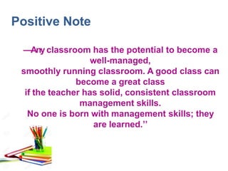Positive Note
―Any classroom has the potential to become a
well-managed,
smoothly running classroom. A good class can
become a great class
if the teacher has solid, consistent classroom
management skills.
No one is born with management skills; they
are learned.’’
 