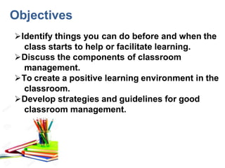 Identify things you can do before and when the
class starts to help or facilitate learning.
Discuss the components of classroom
management.
To create a positive learning environment in the
classroom.
Develop strategies and guidelines for good
classroom management.
Objectives
 