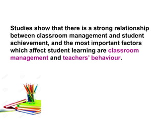 Studies show that there is a strong relationship
between classroom management and student
achievement, and the most important factors
which affect student learning are classroom
management and teachers’ behaviour.
 