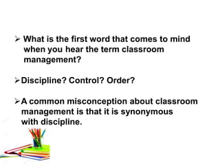  What is the first word that comes to mind
when you hear the term classroom
management?
Discipline? Control? Order?
A common misconception about classroom
management is that it is synonymous
with discipline.
 
