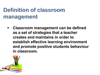  Classroom management can be defined
as a set of strategies that a teacher
creates and maintains in order to
establish effective learning environment
and promote positive students behaviour
in classroom.
 