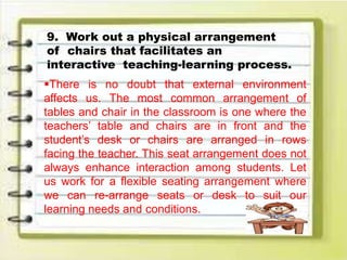 9. Work out a physical arrangement
of chairs that facilitates an
interactive teaching-learning process.
There is no doubt that external environment
affects us. The most common arrangement of
tables and chair in the classroom is one where the
teachers’ table and chairs are in front and the
student’s desk or chairs are arranged in rows
facing the teacher. This seat arrangement does not
always enhance interaction among students. Let
us work for a flexible seating arrangement where
we can re-arrange seats or desk to suit our
learning needs and conditions.
 