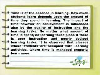 Time is of the essence in learning. How much
students learn depends upon the amount of
time they spend in learning. The impact of
time however on achievement is influenced
also by the quality of instruction and the
learning tasks. No matter what amount of
time is spent, no learning takes place if there
is poor instruction and poorly devised
learning tasks. It is observed that classes
where students are occupied with learning
activities, where time is managed properly,
learn more.
 