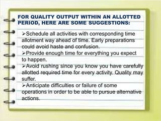 FOR QUALITY OUTPUT WITHIN AN ALLOTTED
PERIOD, HERE ARE SOME SUGGESTIONS:
Schedule all activities with corresponding time
allotment way ahead of time. Early preparations
could avoid haste and confusion.
Provide enough time for everything you expect
to happen.
Avoid rushing since you know you have carefully
allotted required time for every activity. Quality may
suffer.
Anticipate difficulties or failure of some
operations in order to be able to pursue alternative
actions.
 