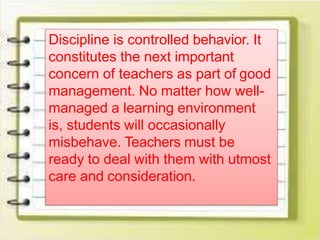 Discipline is controlled behavior. It
constitutes the next important
concern of teachers as part of good
management. No matter how well-
managed a learning environment
is, students will occasionally
misbehave. Teachers must be
ready to deal with them with utmost
care and consideration.
 