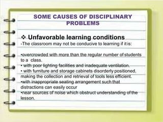 SOME CAUSES OF DISCIPLINARY
PROBLEMS
 Unfavorable learning conditions
-The classroom may not be conducive to learning if it is:
•overcrowded with more than the regular number of students
to a class.
• with poor lighting facilities and inadequate ventilation.
• with furniture and storage cabinets disorderly positioned,
making the collection and retrieval of tools less efficient.
•with inappropriate seating arrangement such that
distractions can easily occur
•near sources of noise which obstruct understanding of the
lesson.
 