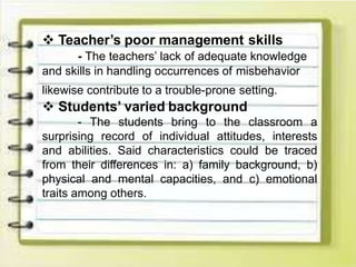  Teacher’s poor management skills
- The teachers’ lack of adequate knowledge
and skills in handling occurrences of misbehavior
likewise contribute to a trouble-prone setting.
 Students’ varied background
- The students bring to the classroom a
surprising record of individual attitudes, interests
and abilities. Said characteristics could be traced
from their differences in: a) family background, b)
physical and mental capacities, and c) emotional
traits among others.
 