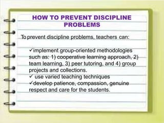 HOW TO PREVENT DISCIPLINE
PROBLEMS
To prevent discipline problems, teachers can:
implement group-oriented methodologies
such as: 1) cooperative learning approach, 2)
team learning, 3) peer tutoring, and 4) group
projects and collections.
 use varied teaching techniques
develop patience, compassion, genuine
respect and care for the students.
 
