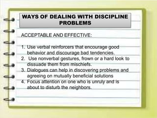 WAYS OF DEALING WITH DISCIPLINE
PROBLEMS
ACCEPTABLE AND EFFECTIVE:
1. Use verbal reinforcers that encourage good
behavior and discourage bad tendencies.
2. Use nonverbal gestures, frown or a hard look to
dissuade them from mischiefs.
3. Dialogues can help in discovering problems and
agreeing on mutually beneficial solutions
4. Focus attention on one who is unruly and is
about to disturb the neighbors.
 