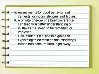 5. Award merits for good behavior and
demerits for inconsistencies and lapses.
6. A private one-on- one brief conference
can lead to a better understanding of
mistakes that need to be remedied or
improved.
7. Give students the free to express or
explain agitated feelings and misgivings
rather than censure them right away.
 