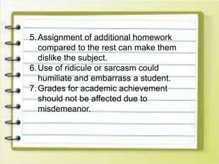 5.Assignment of additional homework
compared to the rest can make them
dislike the subject.
6.Use of ridicule or sarcasm could
humiliate and embarrass a student.
7.Grades for academic achievement
should not be affected due to
misdemeanor.
 
