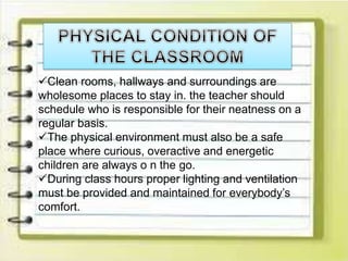 Clean rooms, hallways and surroundings are
wholesome places to stay in. the teacher should
schedule who is responsible for their neatness on a
regular basis.
The physical environment must also be a safe
place where curious, overactive and energetic
children are always o n the go.
During class hours proper lighting and ventilation
must be provided and maintained for everybody’s
comfort.
 