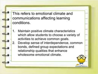 This refers to emotional climate and
communications affecting learning
conditions.
1. Maintain positive climate characteristics
which allow students to choose a variety of
activities to achieve common goals.
2. Develop sense of interdependence, common
bonds, defined group expectations and
relationship qualities that enhance
wholesome emotional climate.
 