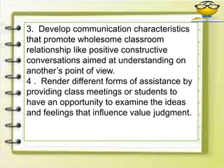 3. Develop communication characteristics
that promote wholesome classroom
relationship like positive constructive
conversations aimed at understanding on
another’s point of view.
4 . Render different forms of assistance by
providing class meetings or students to
have an opportunity to examine the ideas
and feelings that influence value judgment.
 