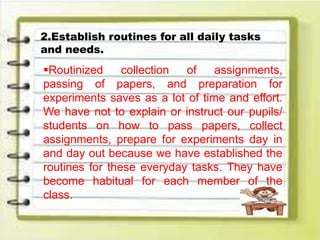 2.Establish routines for all daily tasks
and needs.
Routinized collection of assignments,
passing of papers, and preparation for
experiments saves as a lot of time and effort.
We have not to explain or instruct our pupils/
students on how to pass papers, collect
assignments, prepare for experiments day in
and day out because we have established the
routines for these everyday tasks. They have
become habitual for each member of the
class.
 