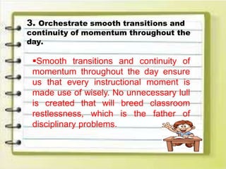 3. Orchestrate smooth transitions and
continuity of momentum throughout the
day.
Smooth transitions and continuity of
momentum throughout the day ensure
us that every instructional moment is
made use of wisely. No unnecessary lull
is created that will breed classroom
restlessness, which is the father of
disciplinary problems.
 