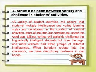 4. Strike a balance between variety and
challenge in students’ activities.
A variety of student activities will ensure that
students’ multiple intelligences and varied learning
styles are considered in the conduct of student
activities. Most of the time our activities fall under the
word use, talking, writing will certainly challenge the
linguistically intelligent students but bore the logic
and math wizards and other groups of different
intelligences. When boredom creeps into the
classroom, we have disciplinary problems in our
hands.
 