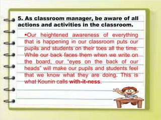5. As classroom manager, be aware of all
actions and activities in the classroom.
Our heightened awareness of everything
that is happening in our classroom puts our
pupils and students on their toes all the time.
While our back faces them when we write on
the board, our “eyes on the back of our
heads” will make our pupils and students feel
that we know what they are doing. This is
what Kounin calls with-it-ness.
 