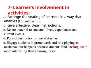 a. Arrange the seating of learners in a way that
enables p ∕ p interaction.
b. Give effective, clear instructions.
c. Relate material to students’ lives, experiences and
current events.
d. Pace of instruction is best if it is fast.
e. Engage students in group work and role playing as
misbehaviour happens because students find “acting out “
more interesting than a boring lesson.
7- Learner’s involvement in
activities:
 