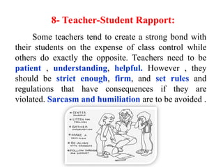8- Teacher-Student Rapport:
Some teachers tend to create a strong bond with
their students on the expense of class control while
others do exactly the opposite. Teachers need to be
patient , understanding, helpful. However , they
should be strict enough, firm, and set rules and
regulations that have consequences if they are
violated. Sarcasm and humiliation are to be avoided .
 