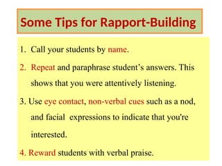 Some Tips for Rapport-Building
1. Call your students by name.
2. Repeat and paraphrase student’s answers. This
shows that you were attentively listening.
3. Use eye contact, non-verbal cues such as a nod,
and facial expressions to indicate that you're
interested.
4. Reward students with verbal praise.
 