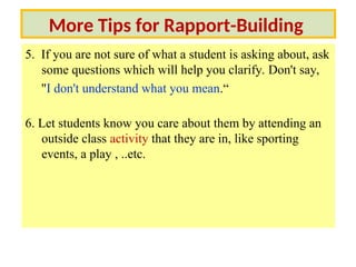 5. If you are not sure of what a student is asking about, ask
some questions which will help you clarify. Don't say,
"I don't understand what you mean.“
6. Let students know you care about them by attending an
outside class activity that they are in, like sporting
events, a play , ..etc.
More Tips for Rapport-Building
 