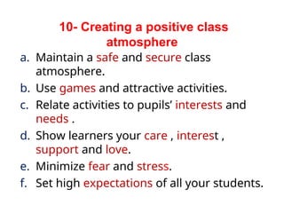 a. Maintain a safe and secure class
atmosphere.
b. Use games and attractive activities.
c. Relate activities to pupils’ interests and
needs .
d. Show learners your care , interest ,
support and love.
e. Minimize fear and stress.
f. Set high expectations of all your students.
10- Creating a positive class
atmosphere
 
