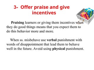 3- Offer praise and give
incentives
Praising learners or giving them incentives when
they do good things means that you expect them to
do this behavior more and more.
When ss. misbehave use verbal punishment with
words of disappointment that lead them to behave
well in the future. Avoid using physical punishment.
 