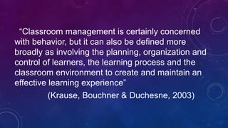 “Classroom management is certainly concerned
with behavior, but it can also be defined more
broadly as involving the planning, organization and
control of learners, the learning process and the
classroom environment to create and maintain an
effective learning experience”
(Krause, Bouchner & Duchesne, 2003)
 