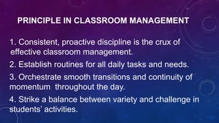 PRINCIPLE IN CLASSROOM MANAGEMENT
1. Consistent, proactive discipline is the crux of
effective classroom management.
2. Establish routines for all daily tasks and needs.
3. Orchestrate smooth transitions and continuity of
momentum throughout the day.
4. Strike a balance between variety and challenge in
students’ activities.
 