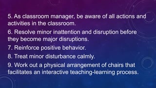 5. As classroom manager, be aware of all actions and
activities in the classroom.
6. Resolve minor inattention and disruption before
they become major disruptions.
7. Reinforce positive behavior.
8. Treat minor disturbance calmly.
9. Work out a physical arrangement of chairs that
facilitates an interactive teaching-learning process.
 