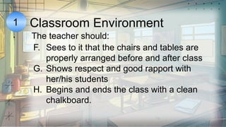 1
.
Classroom Environment
The teacher should:
F. Sees to it that the chairs and tables are
properly arranged before and after class
G. Shows respect and good rapport with
her/his students
H. Begins and ends the class with a clean
chalkboard.
 