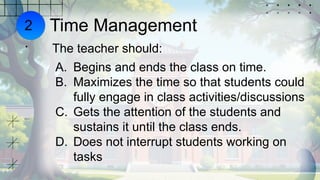 Time Management
The teacher should:
A. Begins and ends the class on time.
B. Maximizes the time so that students could
fully engage in class activities/discussions
C. Gets the attention of the students and
sustains it until the class ends.
D. Does not interrupt students working on
tasks
2
.
 