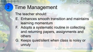 Time Management
The teacher should:
E. Enhances smooth transition and maintains
learning momentum
F. Adopts a systematic routine in collecting
and returning papers, assignments and
others
G. Keeps quiet/silent when class is noisy or
unruly
2
.
 