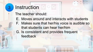 Instruction
3
. The teacher should:
E. Moves around and interacts with students
F. Makes sure that her/his voice is audible so
that students can hear her/him
G. Is consistent and provides frequent
feedback
 