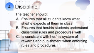 Discipline
The teacher should:
4
.
A. Ensures that all students know what
she/he expects of them in class
B. Ensures that her/his students understand
classroom rules and procedures well
C. Is consistent with her/his system of
rewards and punishment when enforcing
rules and procedures
 