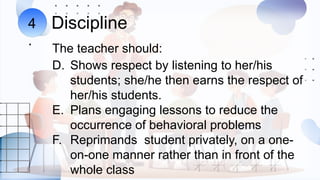 Discipline
The teacher should:
4
.
D. Shows respect by listening to her/his
students; she/he then earns the respect of
her/his students.
E. Plans engaging lessons to reduce the
occurrence of behavioral problems
F. Reprimands student privately, on a one-
on-one manner rather than in front of the
whole class
 