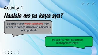 Activity 1:
Describe your worst teacher/s from
kinder to college (Dropping name/s is
not important)
Recall his / her classroom
management style.
 