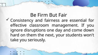 Be Firm But Fair
 Consistency and fairness are essential for
effective classroom management. If you
ignore disruptions one day and come down
hard on them the next, your students won't
take you seriously.
 
