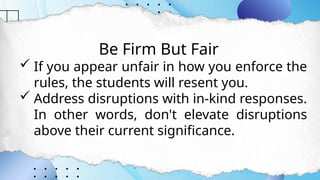 Be Firm But Fair
 If you appear unfair in how you enforce the
rules, the students will resent you.
 Address disruptions with in-kind responses.
In other words, don't elevate disruptions
above their current significance.
 