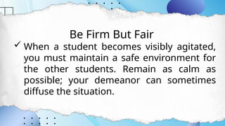 Be Firm But Fair
 When a student becomes visibly agitated,
you must maintain a safe environment for
the other students. Remain as calm as
possible; your demeanor can sometimes
diffuse the situation.
 