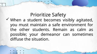 Prioritize Safety
 When a student becomes visibly agitated,
you must maintain a safe environment for
the other students. Remain as calm as
possible; your demeanor can sometimes
diffuse the situation.
 