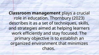 Classroom management plays a crucial
role in education. Thornbury (2023)
describes it as a set of techniques, skills,
and strategies aimed at helping learners
work efficiently and stay focused. The
primary objective is to establish an
organized environment that minimizes
chaos.
 