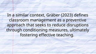 In a similar context, Gräber (2023) defines
classroom management as a preventive
approach that seeks to reduce disruptions
through conditioning measures, ultimately
fostering effective teaching.
 