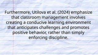 Furthermore, Utilova et al. (2024) emphasize
that classroom management involves
creating a conducive learning environment
that anticipates challenges and promotes
positive behavior, rather than simply
enforcing discipline.
 