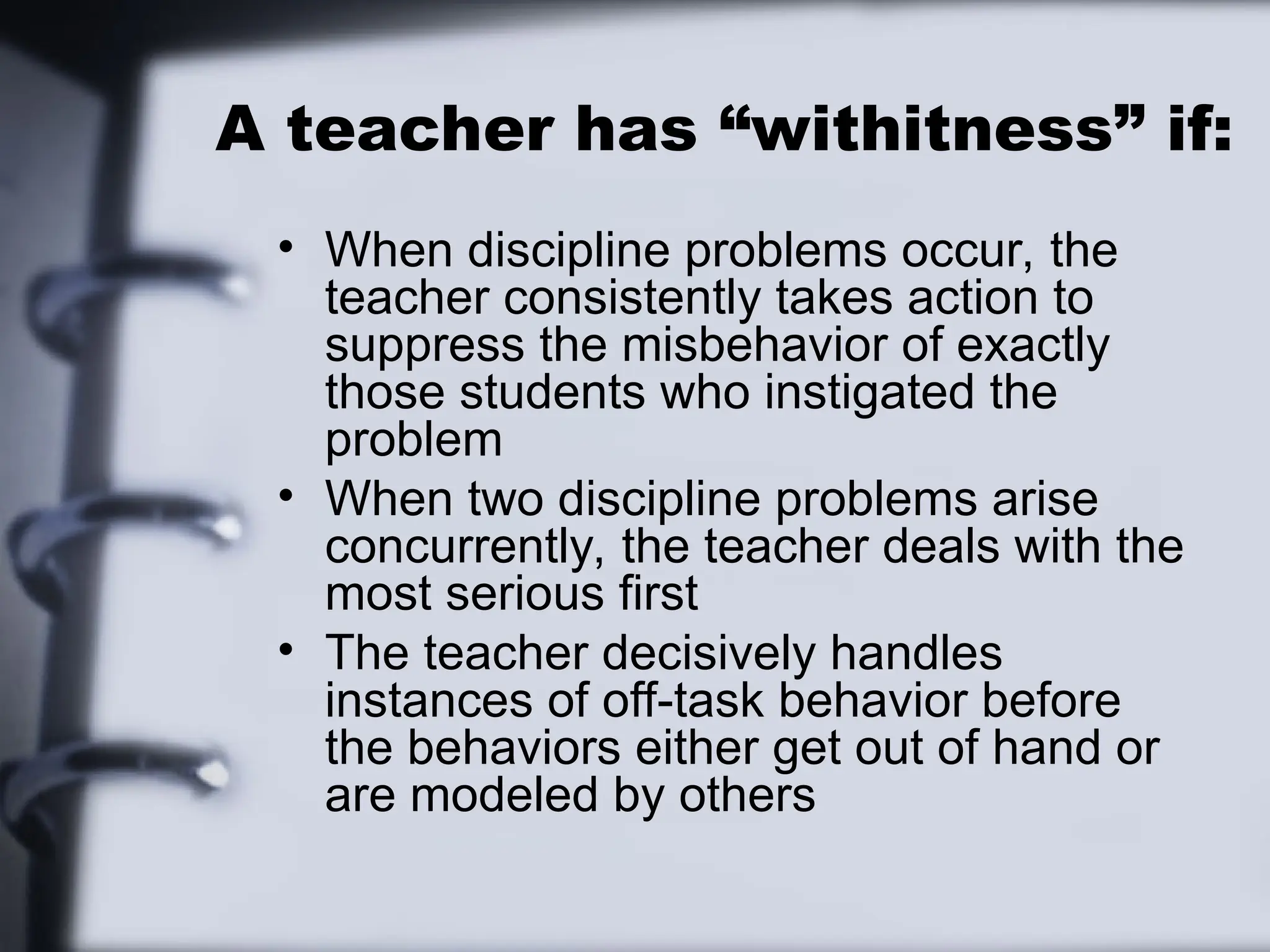 A teacher has “withitness” if:
• When discipline problems occur, the
teacher consistently takes action to
suppress the misbehavior of exactly
those students who instigated the
problem
• When two discipline problems arise
concurrently, the teacher deals with the
most serious first
• The teacher decisively handles
instances of off-task behavior before
the behaviors either get out of hand or
are modeled by others
 