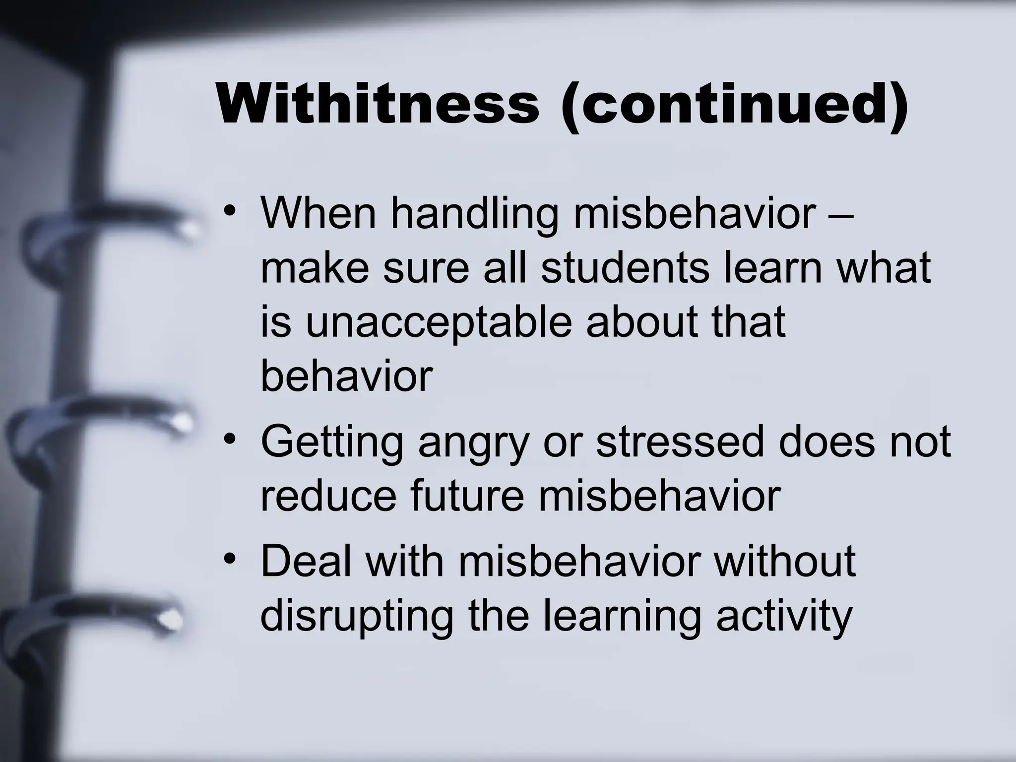 Withitness (continued)
• When handling misbehavior –
make sure all students learn what
is unacceptable about that
behavior
• Getting angry or stressed does not
reduce future misbehavior
• Deal with misbehavior without
disrupting the learning activity
 