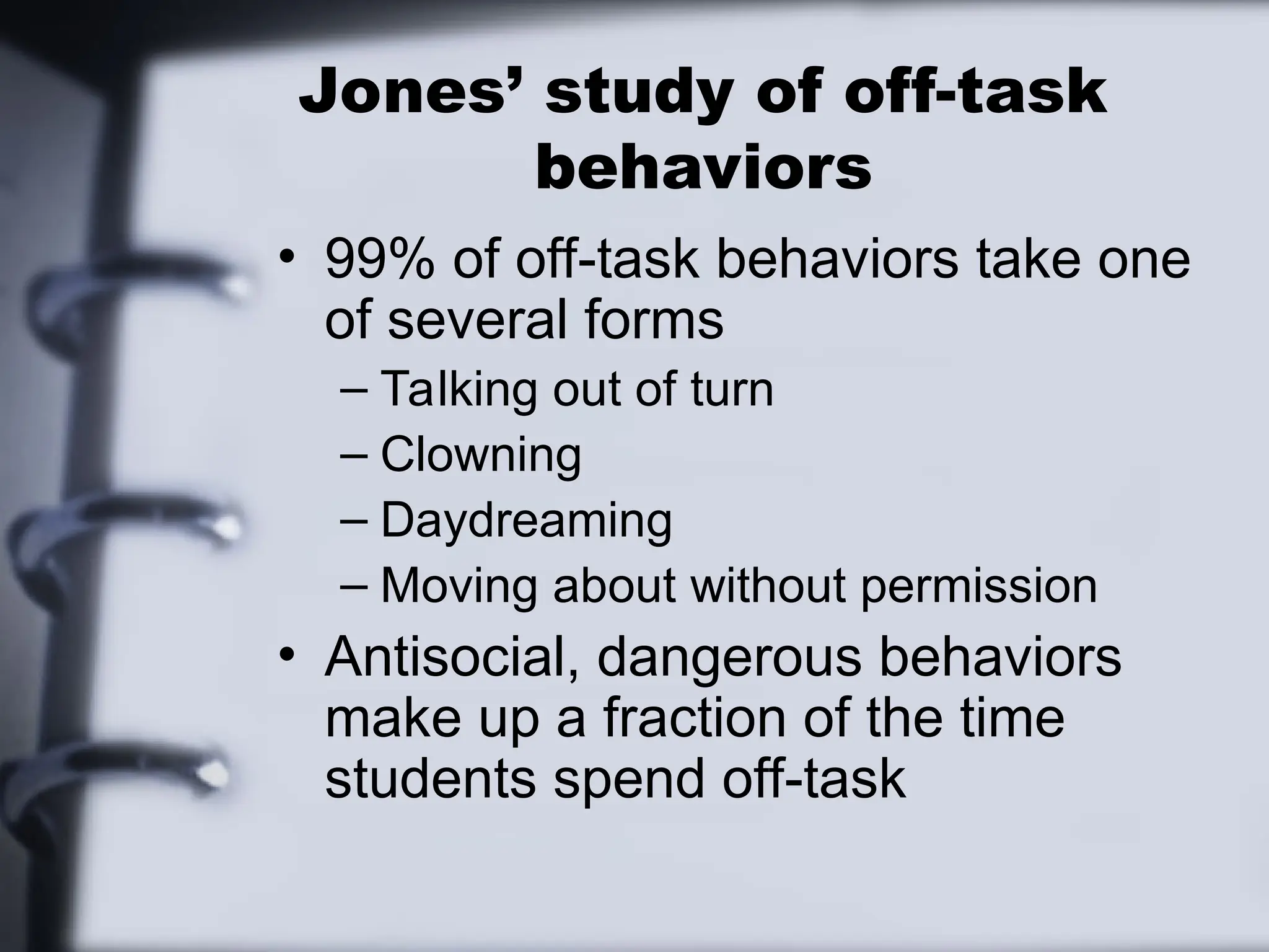 Jones’ study of off-task
behaviors
• 99% of off-task behaviors take one
of several forms
– Talking out of turn
– Clowning
– Daydreaming
– Moving about without permission
• Antisocial, dangerous behaviors
make up a fraction of the time
students spend off-task
 