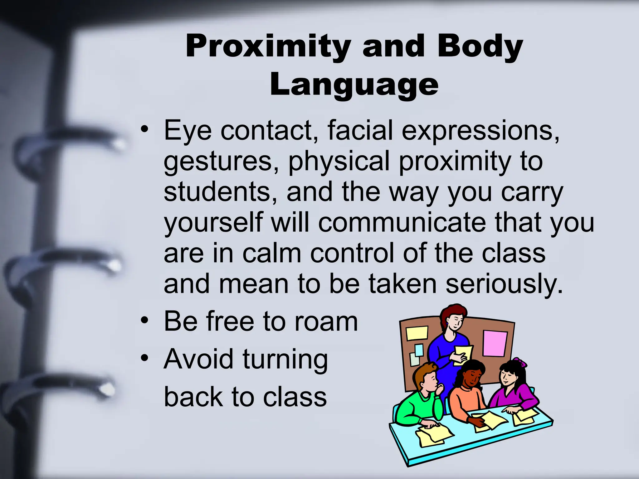Proximity and Body
Language
• Eye contact, facial expressions,
gestures, physical proximity to
students, and the way you carry
yourself will communicate that you
are in calm control of the class
and mean to be taken seriously.
• Be free to roam
• Avoid turning
back to class
 